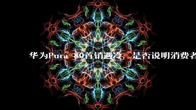 华为Pura 80首销遇冷,是否说明消费者已经开始对麒麟芯片性能有所觉醒?
