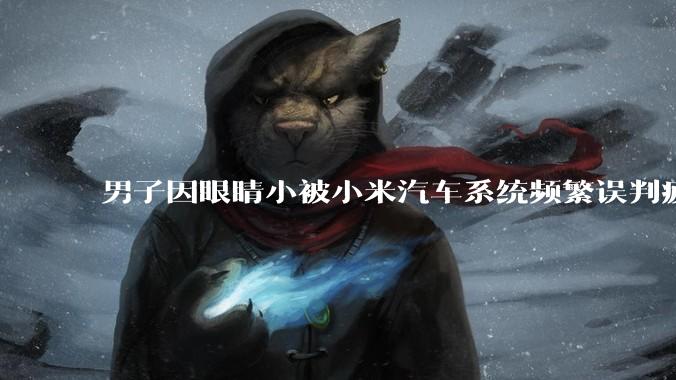 男子因眼睛小被小米汽车系统频繁误判疲劳驾驶,一路提醒20多次,这是智能汽车通病吗?怎么解决该 bug?
